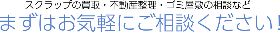 スクラップの買取・不動産整理・ゴミ屋敷の相談など まずはお気軽にご相談ください！